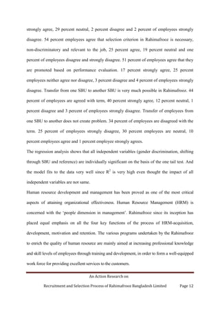 An Action Research on
Recruitment and Selection Process of Rahimafrooz Bangladesh Limited Page 12
strongly agree, 29 percent neutral, 2 percent disagree and 2 percent of employees strongly
disagree. 54 percent employees agree that selection criterion in Rahimafrooz is necessary,
non-discriminatory and relevant to the job, 25 percent agree, 19 percent neutral and one
percent of employees disagree and strongly disagree. 51 percent of employees agree that they
are promoted based on performance evaluation. 17 percent strongly agree, 25 percent
employees neither agree nor disagree, 3 percent disagree and 4 percent of employees strongly
disagree. Transfer from one SBU to another SBU is very much possible in Rahimafrooz. 44
percent of employees are agreed with term, 40 percent strongly agree, 12 percent neutral, 1
percent disagree and 3 percent of employees strongly disagree. Transfer of employees from
one SBU to another does not create problem. 34 percent of employees are disagreed with the
term. 25 percent of employees strongly disagree, 30 percent employees are neutral, 10
percent employees agree and 1 percent employee strongly agrees.
The regression analysis shows that all independent variables (gender discrimination, shifting
through SBU and reference) are individually significant on the basis of the one tail test. And
the model fits to the data very well since R2
is very high even thought the impact of all
independent variables are not same.
Human resource development and management has been proved as one of the most critical
aspects of attaining organizational effectiveness. Human Resource Management (HRM) is
concerned with the „people dimension in management‟. Rahimafrooz since its inception has
placed equal emphasis on all the four key functions of the process of HRM-acquisition,
development, motivation and retention. The various programs undertaken by the Rahimafrooz
to enrich the quality of human resource are mainly aimed at increasing professional knowledge
and skill levels of employees through training and development, in order to form a well-equipped
work force for providing excellent services to the customers.
 