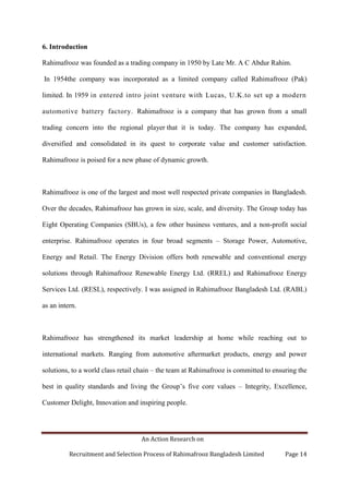 An Action Research on
Recruitment and Selection Process of Rahimafrooz Bangladesh Limited Page 14
6. Introduction
Rahimafrooz was founded as a trading company in 1950 by Late Mr. A C Abdur Rahim.
In 1954the company was incorporated as a limited company called Rahimafrooz (Pak)
limited. In 1959 in entered intro joint venture with Lucas, U.K.to set up a modern
automotive battery factory. Rahimafrooz is a company that has grown from a small
trading concern into the regional player that it is today. The company has expanded,
diversified and consolidated in its quest to corporate value and customer satisfaction.
Rahimafrooz is poised for a new phase of dynamic growth.
Rahimafrooz is one of the largest and most well respected private companies in Bangladesh.
Over the decades, Rahimafrooz has grown in size, scale, and diversity. The Group today has
Eight Operating Companies (SBUs), a few other business ventures, and a non-profit social
enterprise. Rahimafrooz operates in four broad segments – Storage Power, Automotive,
Energy and Retail. The Energy Division offers both renewable and conventional energy
solutions through Rahimafrooz Renewable Energy Ltd. (RREL) and Rahimafrooz Energy
Services Ltd. (RESL), respectively. I was assigned in Rahimafrooz Bangladesh Ltd. (RABL)
as an intern.
Rahimafrooz has strengthened its market leadership at home while reaching out to
international markets. Ranging from automotive aftermarket products, energy and power
solutions, to a world class retail chain – the team at Rahimafrooz is committed to ensuring the
best in quality standards and living the Group‟s five core values – Integrity, Excellence,
Customer Delight, Innovation and inspiring people.
 