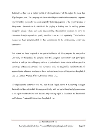 An Action Research on
Recruitment and Selection Process of Rahimafrooz Bangladesh Limited Page 15
Rahimafrooz has been a partner in the development journey of this nation for more than
fifty-five years now. The company sets itself at the highest standards in responsible corporate
behavior and its passion for success is aligned with the development of the country journey of
Bangladesh. Rahimafrooz is committed in playing a leading role in driving growth,
prosperity, ethical values and social responsibility. Rahimafrooz continues to serve its
customers through unparalleled quality excellence and service superiority. Their business
success has been complemented by their commitment to the environment, society and
community.
This report has been prepared as the partial fulfilment of BBA program in Independent
University of Bangladesh. To complete the BBA program successfully each participants
required to undergo internship program in an organization for three months to learn practical
knowledge of business activities. This experience could not be gathered from the books. To
accomplish the aforesaid requirement, I was assigned as an intern at Rahimafrooz Bangladesh
Ltd, 1A, Gulshan Avenue, 4th
floor, Gulshan, Dhaka-1212.
My organizational supervisor was Ms. Irum Nahid Haque, Talent & Resourcing Manager,
Rahimafrooz Bangladesh Ltd. She cooperated fully with me and without her help completion
of the report would not have been possible. My working report is focused on the Recruitment
and Selection Process of Rahimafrooz Bangladesh Ltd.
 