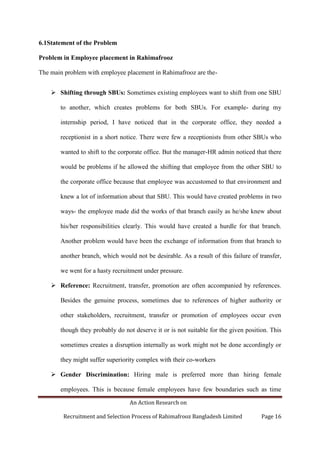 An Action Research on
Recruitment and Selection Process of Rahimafrooz Bangladesh Limited Page 16
6.1Statement of the Problem
Problem in Employee placement in Rahimafrooz
The main problem with employee placement in Rahimafrooz are the-
 Shifting through SBUs: Sometimes existing employees want to shift from one SBU
to another, which creates problems for both SBUs. For example- during my
internship period, I have noticed that in the corporate office, they needed a
receptionist in a short notice. There were few a receptionists from other SBUs who
wanted to shift to the corporate office. But the manager-HR admin noticed that there
would be problems if he allowed the shifting that employee from the other SBU to
the corporate office because that employee was accustomed to that environment and
knew a lot of information about that SBU. This would have created problems in two
ways- the employee made did the works of that branch easily as he/she knew about
his/her responsibilities clearly. This would have created a hurdle for that branch.
Another problem would have been the exchange of information from that branch to
another branch, which would not be desirable. As a result of this failure of transfer,
we went for a hasty recruitment under pressure.
 Reference: Recruitment, transfer, promotion are often accompanied by references.
Besides the genuine process, sometimes due to references of higher authority or
other stakeholders, recruitment, transfer or promotion of employees occur even
though they probably do not deserve it or is not suitable for the given position. This
sometimes creates a disruption internally as work might not be done accordingly or
they might suffer superiority complex with their co-workers
 Gender Discrimination: Hiring male is preferred more than hiring female
employees. This is because female employees have few boundaries such as time
 