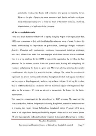 An Action Research on
Recruitment and Selection Process of Rahimafrooz Bangladesh Limited Page 17
constraints, working late hours, and sometimes also going on maternity leaves.
However, in spite of paying the same amount to both female and male employees,
male employees usually have to work late hours or have more workload. Therefore,
discrimination is in both cases in the company.
6.2 Background of the study
There is no doubt that the world of work is rapidly changing. As part of an organization then,
HRM must be equipped to deal with the effects of the changing world of work. For them this
means understanding the implications of globalization, technology changes, workforce
diversity. Changing skill requirements, continuous improvement initiatives contingent
workforce, decentralized work sites and employee involvement are the issue for confront.
Now it is a big challenge for the HRM to support the organization by providing the best
personnel for the suitable position in shortest possible time. Starting with recognizing the
vacancies and planning for them is a great task. Moreover selecting attracting the suitable
candidates and selecting the best person in time is a challenge. The cost of the recruitment is
significant. So, proper planning and formulate those plan is the task that require more focus
and improvement. Equal opportunity and sourcing is also a vital part. Realizing this need we
tried to find the difference and similarities between theoretical aspects with the practical steps
taken by the company. We took an attempt to demonstrate the feature for the further
improvement.
This report is a requirement for the internship of my BBA program. My supervisor Mr.
Monzoor Morshed, lecturer, Independent University, Bangladesh, supervised and directed me
in preparing this report. I joined Rahimafrooz Bangladesh Ltd.on 1st
January 2012 as an
intern in HR department. During the internship program I have worked as a part of general
HR activities especially on Recruitment and Selection. In this report, I have tried to combine
 