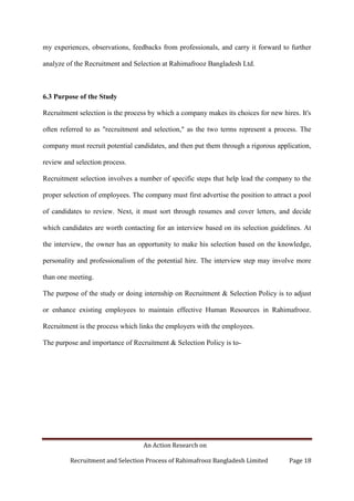 An Action Research on
Recruitment and Selection Process of Rahimafrooz Bangladesh Limited Page 18
my experiences, observations, feedbacks from professionals, and carry it forward to further
analyze of the Recruitment and Selection at Rahimafrooz Bangladesh Ltd.
6.3 Purpose of the Study
Recruitment selection is the process by which a company makes its choices for new hires. It's
often referred to as "recruitment and selection," as the two terms represent a process. The
company must recruit potential candidates, and then put them through a rigorous application,
review and selection process.
Recruitment selection involves a number of specific steps that help lead the company to the
proper selection of employees. The company must first advertise the position to attract a pool
of candidates to review. Next, it must sort through resumes and cover letters, and decide
which candidates are worth contacting for an interview based on its selection guidelines. At
the interview, the owner has an opportunity to make his selection based on the knowledge,
personality and professionalism of the potential hire. The interview step may involve more
than one meeting.
The purpose of the study or doing internship on Recruitment & Selection Policy is to adjust
or enhance existing employees to maintain effective Human Resources in Rahimafrooz.
Recruitment is the process which links the employers with the employees.
The purpose and importance of Recruitment & Selection Policy is to-
 