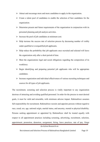 An Action Research on
Recruitment and Selection Process of Rahimafrooz Bangladesh Limited Page 19
 Attract and encourage more and more candidates to apply in the organization.
 Create a talent pool of candidates to enable the selection of best candidates for the
organization.
 Determine present and future requirements of the organization in conjunction with its
personnel planning and job analysis activities.
 Increase the pool of job candidates at minimum cost.
 Help increase the success rate of selection process by decreasing number of visibly
under qualified or overqualified job applicants.
 Help reduce the probability that job applicants once recruited and selected will leave
the organization only after a short period of time.
 Meet the organizations legal and social obligations regarding the composition of its
workforce.
 Begin identifying and preparing potential job applicants who will be appropriate
candidates.
 Increase organization and individual effectiveness of various recruiting techniques and
sources for all types of job applicants.
The recruitment, screening and selection process is vitally important to any organization
desirous of attracting and avoiding qualified personnel. In order for the process to meet desired
goals, it must be valid and miserable, with minimum adverse impact. Rahimafrooz assumes
full responsibility for recruitment. Rahimafrooz recruits and appoints persons without regard to
race, creed, sex, age, national origin, marital status, and ancestry, mental or physical disability.
Persons seeking appointment or appointed by Rahimafrooz shall be treated equally with
respect to all appointment practices including screening, advertising, recruitment, selection,
appointment, promotion, demotion, assignment, hiring, leave practices, rate of pay, fringe
 