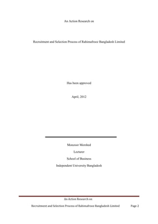 An Action Research on
Recruitment and Selection Process of Rahimafrooz Bangladesh Limited Page 2
An Action Research on
Recruitment and Selection Process of Rahimafrooz Bangladesh Limited
Has been approved
April, 2012
Monzoor Morshed
Lecturer
School of Business
Independent University Bangladesh
 