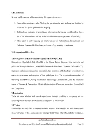 An Action Research on
Recruitment and Selection Process of Rahimafrooz Bangladesh Limited Page 20
6.4 Limitations
Several problems arose while completing this report, they were –.
 Some of the employees who filled up the questionnaire were so busy and that is why
could not fill up the questionnaire properly.
 Rahimafrooz maintains strict policy on information sharing and confidentiality, thus a
lot of the information could not be included in this report to protect confidentiality.
 This report is only focusing on brief overview of Rahimafrooz, Recruitment and
Selection Process of Rahimafrooz, and some of my working experiences.
7. Organizational Overview
7.1 Background of Rahimafrooz Bangladesh Limited (RABL)
Rahimafrooz Bangladesh Ltd. (RABL) is the Group Parent Company that supports and
guides the Strategic Business Units (SBU) from the Rahimafrooz Corporate Office (RACO).
It ensures continuous management innovation, best utilization of technology, new initiatives,
corporate governance and adoption of best global practices. The organization comprises of
the Group Board Office, Group Information Technology Centre (GITC), and the functional
teams of Finance & Accounting, HR & Administration, Corporate Marketing, Group QMS
and Compliance.
7.2 Aspiration
To be the most admired and trusted organization through excelling in everything we do,
following ethical business practices and adding value to stakeholders.
7.3 Vision
Rahimafrooz not only tries to incorporate in its products new concepts but also tries to excel
ininnovativeness with a comparatively stronger R&D than other Bangladeshi companies.
 