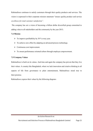 An Action Research on
Recruitment and Selection Process of Rahimafrooz Bangladesh Limited Page 21
Rahimafrooz continues to satisfy customers through their quality products and services. The
vision is expressed in their corporate mission statement “ensure quality product and service
excellence for total customer satisfaction”.
The company has set a vision of becoming a billion dollar diversified group committed to
adding value to all stakeholders and the community by the year 2015.
7.4 Mission
 To improve profitability by 30 % every year.
 To achieve zero effect by adapting an advanced process technology.
 Continuous cost improvement.
 To ensure performance oriented culture through employee empowerment.
7.5 Company Values
Rahimafrooz is built on its values. And time and again the company has proven that they live
their values. A country like Bangladesh, where we lack innovation and creative thinking in all
aspects of life from governance to plain entertainment, Rahimafrooz stood true to
their promise.
Rahimafrooz express their values by the following diagram-
 