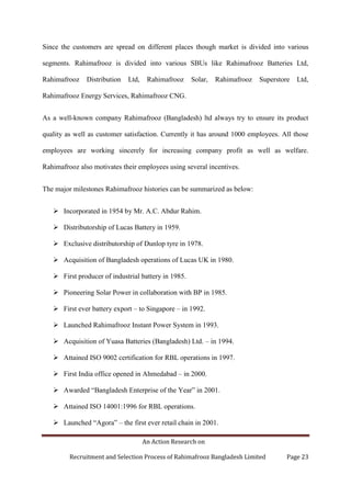 An Action Research on
Recruitment and Selection Process of Rahimafrooz Bangladesh Limited Page 23
Since the customers are spread on different places though market is divided into various
segments. Rahimafrooz is divided into various SBUs like Rahimafrooz Batteries Ltd,
Rahimafrooz Distribution Ltd, Rahimafrooz Solar, Rahimafrooz Superstore Ltd,
Rahimafrooz Energy Services, Rahimafrooz CNG.
As a well-known company Rahimafrooz (Bangladesh) ltd always try to ensure its product
quality as well as customer satisfaction. Currently it has around 1000 employees. All those
employees are working sincerely for increasing company profit as well as welfare.
Rahimafrooz also motivates their employees using several incentives.
The major milestones Rahimafrooz histories can be summarized as below:
 Incorporated in 1954 by Mr. A.C. Abdur Rahim.
 Distributorship of Lucas Battery in 1959.
 Exclusive distributorship of Dunlop tyre in 1978.
 Acquisition of Bangladesh operations of Lucas UK in 1980.
 First producer of industrial battery in 1985.
 Pioneering Solar Power in collaboration with BP in 1985.
 First ever battery export – to Singapore – in 1992.
 Launched Rahimafrooz Instant Power System in 1993.
 Acquisition of Yuasa Batteries (Bangladesh) Ltd. – in 1994.
 Attained ISO 9002 certification for RBL operations in 1997.
 First India office opened in Ahmedabad – in 2000.
 Awarded “Bangladesh Enterprise of the Year” in 2001.
 Attained ISO 14001:1996 for RBL operations.
 Launched “Agora” – the first ever retail chain in 2001.
 