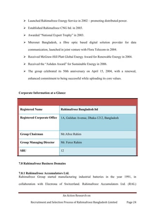 An Action Research on
Recruitment and Selection Process of Rahimafrooz Bangladesh Limited Page 24
 Launched Rahimafrooz Energy Service in 2002 – promoting distributed power.
 Established Rahimafrooz CNG ltd. in 2003.
 Awarded “National Export Trophy” in 2003.
 Mteronet Bangladesh, a fibre optic based digital solution provider for data
communication, launched in joint venture with Flora Telecom-in 2004.
 Received McGraw-Hill Platt Global Energy Award for Renewable Energy in 2004.
 Received the “Ashden Award” for Sustainable Energy in 2006.
 The group celebrated its 50th anniversary on April 15, 2004, with a renewed,
enhanced commitment to being successful while uploading its core values.
Corporate Information at a Glance
Registered Name Rahimafrooz Bangladesh ltd
Registered Corporate Office 1A, Gulshan Avenue, Dhaka-1212, Bangladesh
Group Chairman Mr.Afroz Rahim
Group Managing Director Mr. Feroz Rahim
SBU 12
7.8 Rahimafrooz Business Domains
7.8.1 Rahimafrooz Accumulators Ltd.
Rahimafrooz Group started manufacturing industrial batteries in the year 1991, in
collaboration with Electrona of Switzerland. Rahimafrooz Accumulators Ltd. (RAL)
 