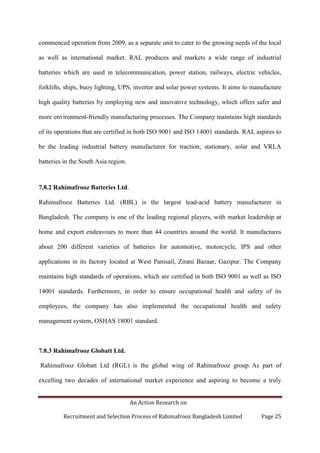 An Action Research on
Recruitment and Selection Process of Rahimafrooz Bangladesh Limited Page 25
commenced operation from 2009, as a separate unit to cater to the growing needs of the local
as well as international market. RAL produces and markets a wide range of industrial
batteries which are used in telecommunication, power station, railways, electric vehicles,
forklifts, ships, buoy lighting, UPS, inverter and solar power systems. It aims to manufacture
high quality batteries by employing new and innovative technology, which offers safer and
more environment-friendly manufacturing processes. The Company maintains high standards
of its operations that are certified in both ISO 9001 and ISO 14001 standards. RAL aspires to
be the leading industrial battery manufacturer for traction, stationary, solar and VRLA
batteries in the South Asia region.
7.8.2 Rahimafrooz Batteries Ltd.
Rahimafrooz Batteries Ltd. (RBL) is the largest lead-acid battery manufacturer in
Bangladesh. The company is one of the leading regional players, with market leadership at
home and export endeavours to more than 44 countries around the world. It manufactures
about 200 different varieties of batteries for automotive, motorcycle, IPS and other
applications in its factory located at West Panisail, Zirani Bazaar, Gazipur. The Company
maintains high standards of operations, which are certified in both ISO 9001 as well as ISO
14001 standards. Furthermore, in order to ensure occupational health and safety of its
employees, the company has also implemented the occupational health and safety
management system, OSHAS 18001 standard.
7.8.3 Rahimafrooz Globatt Ltd.
Rahimafrooz Globatt Ltd (RGL) is the global wing of Rahimafrooz group. As part of
excelling two decades of international market experience and aspiring to become a truly
 