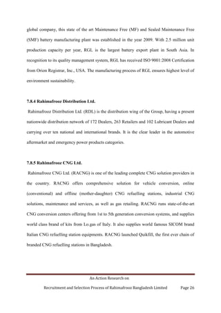 An Action Research on
Recruitment and Selection Process of Rahimafrooz Bangladesh Limited Page 26
global company, this state of the art Maintenance Free (MF) and Sealed Maintenance Free
(SMF) battery manufacturing plant was established in the year 2009. With 2.5 million unit
production capacity per year, RGL is the largest battery export plant in South Asia. In
recognition to its quality management system, RGL has received ISO 9001:2008 Certification
from Orion Registrar, Inc., USA. The manufacturing process of RGL ensures highest level of
environment sustainability.
7.8.4 Rahimafrooz Distribution Ltd.
Rahimafrooz Distribution Ltd. (RDL) is the distribution wing of the Group, having a present
nationwide distribution network of 172 Dealers, 263 Retailers and 102 Lubricant Dealers and
carrying over ten national and international brands. It is the clear leader in the automotive
aftermarket and emergency power products categories.
7.8.5 Rahimafrooz CNG Ltd.
Rahimafrooz CNG Ltd. (RACNG) is one of the leading complete CNG solution providers in
the country. RACNG offers comprehensive solution for vehicle conversion, online
(conventional) and offline (mother-daughter) CNG refuelling stations, industrial CNG
solutions, maintenance and services, as well as gas retailing. RACNG runs state-of-the-art
CNG conversion centers offering from 1st to 5th generation conversion systems, and supplies
world class brand of kits from Lo.gas of Italy. It also supplies world famous SICOM brand
Italian CNG refuelling station equipments. RACNG launched Quikfill, the first ever chain of
branded CNG refuelling stations in Bangladesh.
 