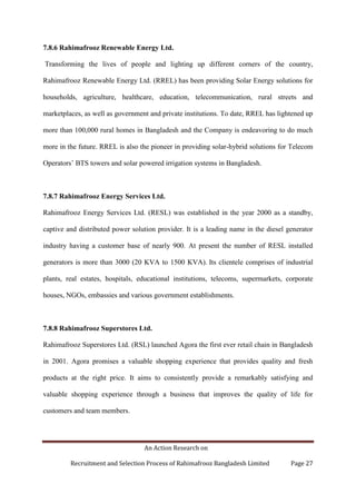 An Action Research on
Recruitment and Selection Process of Rahimafrooz Bangladesh Limited Page 27
7.8.6 Rahimafrooz Renewable Energy Ltd.
Transforming the lives of people and lighting up different corners of the country,
Rahimafrooz Renewable Energy Ltd. (RREL) has been providing Solar Energy solutions for
households, agriculture, healthcare, education, telecommunication, rural streets and
marketplaces, as well as government and private institutions. To date, RREL has lightened up
more than 100,000 rural homes in Bangladesh and the Company is endeavoring to do much
more in the future. RREL is also the pioneer in providing solar-hybrid solutions for Telecom
Operators‟ BTS towers and solar powered irrigation systems in Bangladesh.
7.8.7 Rahimafrooz Energy Services Ltd.
Rahimafrooz Energy Services Ltd. (RESL) was established in the year 2000 as a standby,
captive and distributed power solution provider. It is a leading name in the diesel generator
industry having a customer base of nearly 900. At present the number of RESL installed
generators is more than 3000 (20 KVA to 1500 KVA). Its clientele comprises of industrial
plants, real estates, hospitals, educational institutions, telecoms, supermarkets, corporate
houses, NGOs, embassies and various government establishments.
7.8.8 Rahimafrooz Superstores Ltd.
Rahimafrooz Superstores Ltd. (RSL) launched Agora the first ever retail chain in Bangladesh
in 2001. Agora promises a valuable shopping experience that provides quality and fresh
products at the right price. It aims to consistently provide a remarkably satisfying and
valuable shopping experience through a business that improves the quality of life for
customers and team members.
 