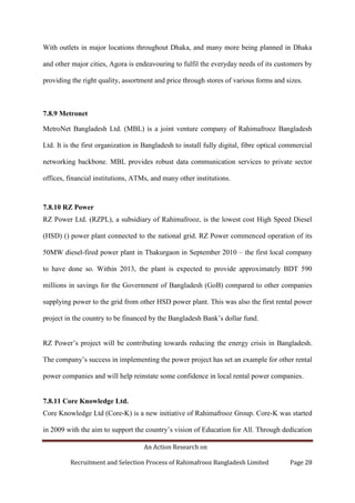 An Action Research on
Recruitment and Selection Process of Rahimafrooz Bangladesh Limited Page 28
With outlets in major locations throughout Dhaka, and many more being planned in Dhaka
and other major cities, Agora is endeavouring to fulfil the everyday needs of its customers by
providing the right quality, assortment and price through stores of various forms and sizes.
7.8.9 Metronet
MetroNet Bangladesh Ltd. (MBL) is a joint venture company of Rahimafrooz Bangladesh
Ltd. It is the first organization in Bangladesh to install fully digital, fibre optical commercial
networking backbone. MBL provides robust data communication services to private sector
offices, financial institutions, ATMs, and many other institutions.
7.8.10 RZ Power
RZ Power Ltd. (RZPL), a subsidiary of Rahimafrooz, is the lowest cost High Speed Diesel
(HSD) () power plant connected to the national grid. RZ Power commenced operation of its
50MW diesel-fired power plant in Thakurgaon in September 2010 – the first local company
to have done so. Within 2013, the plant is expected to provide approximately BDT 590
millions in savings for the Government of Bangladesh (GoB) compared to other companies
supplying power to the grid from other HSD power plant. This was also the first rental power
project in the country to be financed by the Bangladesh Bank‟s dollar fund.
RZ Power‟s project will be contributing towards reducing the energy crisis in Bangladesh.
The company‟s success in implementing the power project has set an example for other rental
power companies and will help reinstate some confidence in local rental power companies.
7.8.11 Core Knowledge Ltd.
Core Knowledge Ltd (Core-K) is a new initiative of Rahimafrooz Group. Core-K was started
in 2009 with the aim to support the country‟s vision of Education for All. Through dedication
 