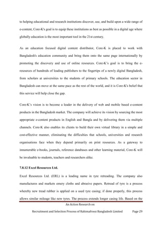 An Action Research on
Recruitment and Selection Process of Rahimafrooz Bangladesh Limited Page 29
to helping educational and research institutions discover, use, and build upon a wide range of
e-content, Core-K's goal is to equip these institutions as best as possible in a digital age where
globally education is the most important tool in the 21st century.
As an education focused digital content distributor, Core-K is placed to work with
Bangladesh's education community and bring them onto the same page internationally by
promoting the discovery and use of online resources. Core-K‟s goal is to bring the e-
resources of hundreds of leading publishers to the fingertips of a newly digital Bangladesh,
from scholars at universities to the students of primary schools. The education sector in
Bangladesh can move at the same pace as the rest of the world, and it is Core-K's belief that
this service will help close the gap.
Core-K‟s vision is to become a leader in the delivery of web and mobile based e-content
products in the Bangladesh market. The company will achieve its vision by sourcing the most
appropriate e-content products in English and Bangla and by delivering them via multiple
channels. Core-K also enables its clients to build their own virtual library in a simple and
cost-effective manner, eliminating the difficulties that schools, universities and research
organisations face when they depend primarily on print resources. As a gateway to
innumerable e-books, journals, reference databases and other learning material, Core-K will
be invaluable to students, teachers and researchers alike.
7.8.12 Excel Resources Ltd.
Excel Resources Ltd. (ERL) is a leading name in tyre retreading. The company also
manufactures and markets emery cloths and abrasive papers. Retread of tyre is a process
whereby new tread rubber is applied on a used tyre casing; if done properly, this process
allows similar mileage like new tyres. The process extends longer casing life. Based on the
 