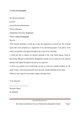 An Action Research on
Recruitment and Selection Process of Rahimafrooz Bangladesh Limited Page 3
3. Letter of Transmittal
Mr. Monzoor Morshed
Lecturer
Human Resource Department
School of Business
Independent University, Bangladesh
Subject: Letter of Transmittal
Dear Sir,
With immense gratitude, I would like to take the opportunity to present you this working
report that I have prepared as a requirement of my internship program. I am glad to work
under your guidance and support throughout the course of my internship.
I would also like to express my heartiest gratitude to Ms. Irum Nahid Haque, Talent &
Resourcing Manager at Rahimafrooz Bangladesh Limited, for providing me with supreme
guidance and support throughout the term as my supervisor.
I will be very grateful if you could kindly provide me with your valuable feedback on this
study of mine. I look forward towards receiving your valuable feedback on this report.
Thank you once again for your endless support and supervision.
Yours Sincerely,
Meemnaz Meem
ID: 0820268
 
