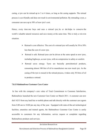 An Action Research on
Recruitment and Selection Process of Rahimafrooz Bangladesh Limited Page 30
casing, a tyre can be retread up to 3 or 4 times, as long as the casing supports. The retread
process is eco-friendly and does not result in environmental pollution. By retreading a tyre, a
consumer can save up to 50% of new tyre‟s cost.
Hence, every time one buys and uses a retread tyre, he or she helps to conserve the
world‟s valuable natural resources and save money at the same time. This is truly a win-win
situation.
 Retread is cost effective: The cost of a retread tyre will usually be 30 to 50%
less than the cost of a new tyre.
 Retread is safe: Retread tyres can be driven at the same speed as new tyres,
including highways, as new tyres, with no compromise in safety or comfort.
 Retread saves energy: Tyres are basically petrochemical products,
consuming almost 100 litre of oil to manufacture one new truck tyre. As the
casing of the tyre is reused in the retread process, it takes only 30 litres of oil
to produce a retread.
7.8.13 Rahimafrooz Customer Care Center
In line with the company‟s core value of Total Commitment to Customer Satisfaction,
Rahimafrooz launched the new Customer Care Center on March 2011. A customer can now
dial 16213 from any land line or mobile phone and talk directly with the customer care agents
from 8.00 am to 10.00 pm any day of the year. Equipped with state-of-the-art technological
facilities, amenities and trained agents, the Rahimafrooz Customer Care Center is easily
accessible to customers for any information, service request or complaint regarding
Rahimafrooz products and services.
 