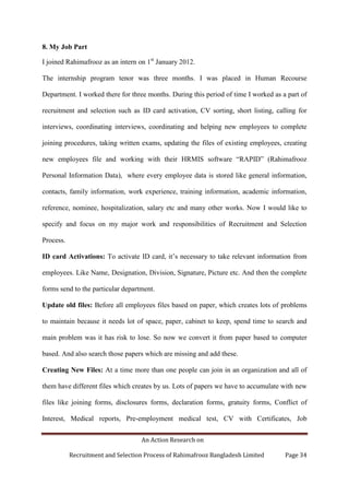An Action Research on
Recruitment and Selection Process of Rahimafrooz Bangladesh Limited Page 34
8. My Job Part
I joined Rahimafrooz as an intern on 1st
January 2012.
The internship program tenor was three months. I was placed in Human Recourse
Department. I worked there for three months. During this period of time I worked as a part of
recruitment and selection such as ID card activation, CV sorting, short listing, calling for
interviews, coordinating interviews, coordinating and helping new employees to complete
joining procedures, taking written exams, updating the files of existing employees, creating
new employees file and working with their HRMIS software “RAPID” (Rahimafrooz
Personal Information Data), where every employee data is stored like general information,
contacts, family information, work experience, training information, academic information,
reference, nominee, hospitalization, salary etc and many other works. Now I would like to
specify and focus on my major work and responsibilities of Recruitment and Selection
Process.
ID card Activations: To activate ID card, it‟s necessary to take relevant information from
employees. Like Name, Designation, Division, Signature, Picture etc. And then the complete
forms send to the particular department.
Update old files: Before all employees files based on paper, which creates lots of problems
to maintain because it needs lot of space, paper, cabinet to keep, spend time to search and
main problem was it has risk to lose. So now we convert it from paper based to computer
based. And also search those papers which are missing and add these.
Creating New Files: At a time more than one people can join in an organization and all of
them have different files which creates by us. Lots of papers we have to accumulate with new
files like joining forms, disclosures forms, declaration forms, gratuity forms, Conflict of
Interest, Medical reports, Pre-employment medical test, CV with Certificates, Job
 