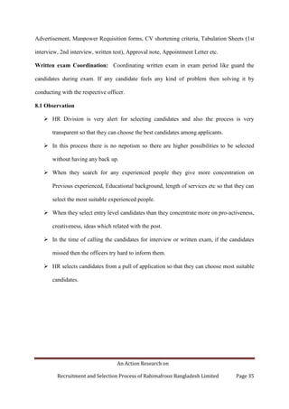 An Action Research on
Recruitment and Selection Process of Rahimafrooz Bangladesh Limited Page 35
Advertisement, Manpower Requisition forms, CV shortening criteria, Tabulation Sheets (1st
interview, 2nd interview, written test), Approval note, Appointment Letter etc.
Written exam Coordination: Coordinating written exam in exam period like guard the
candidates during exam. If any candidate feels any kind of problem then solving it by
conducting with the respective officer.
8.1 Observation
 HR Division is very alert for selecting candidates and also the process is very
transparent so that they can choose the best candidates among applicants.
 In this process there is no nepotism so there are higher possibilities to be selected
without having any back up.
 When they search for any experienced people they give more concentration on
Previous experienced, Educational background, length of services etc so that they can
select the most suitable experienced people.
 When they select entry level candidates than they concentrate more on pro-activeness,
creativeness, ideas which related with the post.
 In the time of calling the candidates for interview or written exam, if the candidates
missed then the officers try hard to inform them.
 HR selects candidates from a pull of application so that they can choose most suitable
candidates.
 