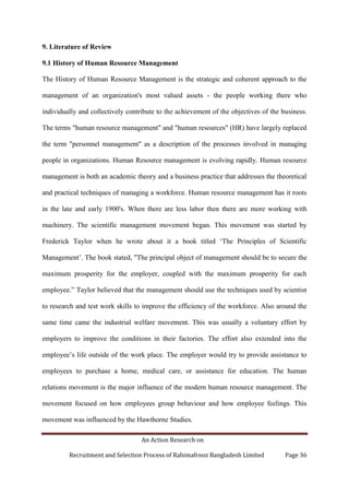 An Action Research on
Recruitment and Selection Process of Rahimafrooz Bangladesh Limited Page 36
9. Literature of Review
9.1 History of Human Resource Management
The History of Human Resource Management is the strategic and coherent approach to the
management of an organization's most valued assets - the people working there who
individually and collectively contribute to the achievement of the objectives of the business.
The terms "human resource management" and "human resources" (HR) have largely replaced
the term "personnel management" as a description of the processes involved in managing
people in organizations. Human Resource management is evolving rapidly. Human resource
management is both an academic theory and a business practice that addresses the theoretical
and practical techniques of managing a workforce. Human resource management has it roots
in the late and early 1900's. When there are less labor then there are more working with
machinery. The scientific management movement began. This movement was started by
Frederick Taylor when he wrote about it a book titled „The Principles of Scientific
Management‟. The book stated, "The principal object of management should be to secure the
maximum prosperity for the employer, coupled with the maximum prosperity for each
employee.” Taylor believed that the management should use the techniques used by scientist
to research and test work skills to improve the efficiency of the workforce. Also around the
same time came the industrial welfare movement. This was usually a voluntary effort by
employers to improve the conditions in their factories. The effort also extended into the
employee‟s life outside of the work place. The employer would try to provide assistance to
employees to purchase a home, medical care, or assistance for education. The human
relations movement is the major influence of the modern human resource management. The
movement focused on how employees group behaviour and how employee feelings. This
movement was influenced by the Hawthorne Studies.
 