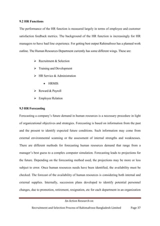 An Action Research on
Recruitment and Selection Process of Rahimafrooz Bangladesh Limited Page 37
9.2 HR Functions
The performance of the HR function is measured largely in terms of employee and customer
satisfaction feedback metrics. The background of the HR function is increasingly for HR
managers to have had line experience. For getting best output Rahimafrooz has a planned work
outline. The Human Resources Department currently has some different wings. These are:
 Recruitment & Selection
 Training and Development
 HR Service & Administration
HRMIS
 Reward & Payroll
 Employee Relation
9.3 HR Forecasting
Forecasting a company‟s future demand in human resources is a necessary procedure in light
of organizational objectives and strategies. Forecasting is based on information from the past
and the present to identify expected future conditions. Such information may come from
external environmental scanning or the assessment of internal strengths and weaknesses.
There are different methods for forecasting human resources demand that range from a
manager‟s best guess to a complex computer simulation. Forecasting leads to projections for
the future. Depending on the forecasting method used, the projections may be more or less
subject to error. Once human resources needs have been identified, the availability must be
checked. The forecast of the availability of human resources is considering both internal and
external supplies. Internally, succession plans developed to identify potential personnel
changes, due to promotion, retirement, resignation, etc for each department in an organization
 
