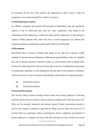 An Action Research on
Recruitment and Selection Process of Rahimafrooz Bangladesh Limited Page 38
are examined. By the end of this analysis, the organization is able to know if there are
employees to cover future demand from within its resources.
9.4 Job Requirement Analysis
For effective recruitment and selection HR personnel of Rahimafrooz does job requirement
analysis at first. In which post they need how many employee(s), what should be the
qualifications of that employee(s), in which time they need the employee(s), for rural branch or
outside of Dhaka branches from where they have to recruit employee(s) etc. Without this
requirement analysis an organization cannot requite effectively and efficiently.
9.5 Recruitment
Recruitment refers to process of finding right people for the right job or function, usually
undertake by Human Resource Department. Different job required different skills. So, suitability
for a job is typically assessed by looking for skills, e.g. communication skills, computer skills.
Evidence for skills required for a job may be provided in the form of qualifications (educational
or professional), experience in a job requiring the relevant skills or the testimony of references.
Following are the two main recruitment methodologies employed by the company presently:-
(a) Internal Recruitment
(b) External Recruitment
9.6 Internal Recruitment
This involves filling vacancies through internal means from existing employees. Following
questions should always be asked. Is there an internal candidate who could take up the role?
What are the strengths, limitations and training required? Initial consideration should be
given to the company‟s employees, especially for filling vacancies above the entry level. If
external efforts are undertaken without considering the desires, capabilities and potential of
present employees, a company may incur both short and long run costs. In short run, morale
 