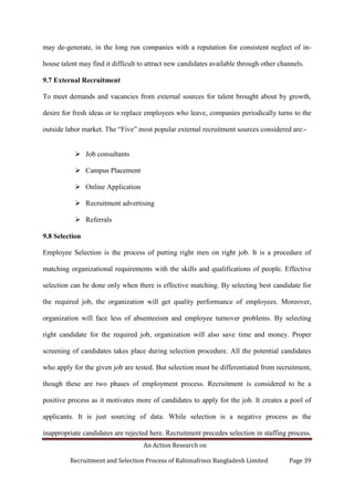 An Action Research on
Recruitment and Selection Process of Rahimafrooz Bangladesh Limited Page 39
may de-generate, in the long run companies with a reputation for consistent neglect of in-
house talent may find it difficult to attract new candidates available through other channels.
9.7 External Recruitment
To meet demands and vacancies from external sources for talent brought about by growth,
desire for fresh ideas or to replace employees who leave, companies periodically turns to the
outside labor market. The “Five” most popular external recruitment sources considered are:-
 Job consultants
 Campus Placement
 Online Application
 Recruitment advertising
 Referrals
9.8 Selection
Employee Selection is the process of putting right men on right job. It is a procedure of
matching organizational requirements with the skills and qualifications of people. Effective
selection can be done only when there is effective matching. By selecting best candidate for
the required job, the organization will get quality performance of employees. Moreover,
organization will face less of absenteeism and employee turnover problems. By selecting
right candidate for the required job, organization will also save time and money. Proper
screening of candidates takes place during selection procedure. All the potential candidates
who apply for the given job are tested. But selection must be differentiated from recruitment,
though these are two phases of employment process. Recruitment is considered to be a
positive process as it motivates more of candidates to apply for the job. It creates a pool of
applicants. It is just sourcing of data. While selection is a negative process as the
inappropriate candidates are rejected here. Recruitment precedes selection in staffing process.
 