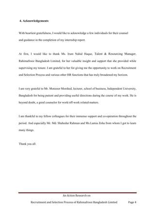 An Action Research on
Recruitment and Selection Process of Rahimafrooz Bangladesh Limited Page 4
4. Acknowledgements
With heartiest gratefulness, I would like to acknowledge a few individuals for their counsel
and guidance in the completion of my internship report.
At first, I would like to thank Ms. Irum Nahid Haque, Talent & Resourcing Manager,
Rahimafrooz Bangladesh Limited, for her valuable insight and support that she provided while
supervising my tenure. I am grateful to her for giving me the opportunity to work on Recruitment
and Selection Process and various other HR functions that has truly broadened my horizon.
I am very grateful to Mr. Monzoor Morshed, lecturer, school of business, Independent University,
Bangladesh for being patient and providing useful directions during the course of my work. He is
beyond doubt, a good counselor for work/off-work related matters.
I am thankful to my fellow colleagues for their immense support and co-operation throughout the
period. And especially Mr. Md. Shahedur Rahman and Ms.Lamia Zoha from whom I got to learn
many things.
Thank you all.
 