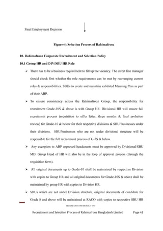 An Action Research on
Recruitment and Selection Process of Rahimafrooz Bangladesh Limited Page 41
Final Employment Decision
Figure-4: Selection Process of Rahimafrooz
10. Rahimafrooz Corporate Recruitment and Selection Policy
10.1 Group HR and DIV/SBU HR Role
 There has to be a business requirement to fill up the vacancy. The direct line manager
should check first whether the role requirements can be met by rearranging current
roles & responsibilities. SBUs to create and maintain validated Manning Plan as part
of their ABP.
 To ensure consistency across the Rahimafrooz Group, the responsibility for
recruitment Grade-10S & above is with Group HR. Divisional HR will ensure full
recruitment process (requisition to offer letter, three months & final probation
review) for Grade-10 & below for their respective divisions & SBU/Businesses under
their divisions. SBU/businesses who are not under divisional structure will be
responsible for the full recruitment process of G-7S & below.
 Any exception to ABP approved headcounts must be approved by Divisional/SBU
MD. Group Head of HR will also be in the loop of approval process (through the
requisition form).
 All original documents up to Grade-10 shall be maintained by respective Division
with copies to Group HR and all original documents for Grade-10S & above shall be
maintained by group HR with copies to Division HR.
 SBUs which are not under Division structure, original documents of candidate for
Grade 8 and above will be maintained at RACO with copies to respective SBU HR
 