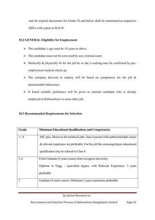 An Action Research on
Recruitment and Selection Process of Rahimafrooz Bangladesh Limited Page 42
and all original documents for Grade-7S and below shall be maintained at respective
SBUs with copies to RACO.
10.2 GENERAL Eligibility for Employment
 The candidate‟s age must be 18 years or above.
 The candidate must not be convicted by any criminal court.
 Medically & physically fit for the job he or she is seeking may be confirmed by pre-
employment medical check up.
 The company decision to employ will be based on competence for the job &
demonstrable behaviours.
 If found suitable, preference will be given to internal candidate who is already
employed at Rahimafrooz in some other job.
10.3 Recommended Requirements for Selection
Grade Minimum Educational Qualifications and Competencies
1 - 4 SSC pass. However for technical jobs/ class 8 passed with authorized trade course
& relevant experience are preferable. For the job like messenger/peon educational
qualification may be relaxed to Class 8.
5, 6 Fresh Graduate (4 years course) from recognize university.
Diploma in Engg. / equivalent degree, with Relevant Experience: 3 years
preferable
7 Graduate (4 years course), Minimum 2 years experience preferable
 