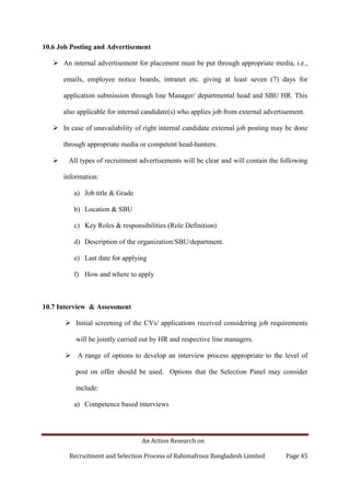 An Action Research on
Recruitment and Selection Process of Rahimafrooz Bangladesh Limited Page 45
10.6 Job Posting and Advertisement
 An internal advertisement for placement must be put through appropriate media, i.e.,
emails, employee notice boards, intranet etc. giving at least seven (7) days for
application submission through line Manager/ departmental head and SBU HR. This
also applicable for internal candidate(s) who applies job from external advertisement.
 In case of unavailability of right internal candidate external job posting may be done
through appropriate media or competent head-hunters.
 All types of recruitment advertisements will be clear and will contain the following
information:
a) Job title & Grade
b) Location & SBU
c) Key Roles & responsibilities (Role Definition)
d) Description of the organization/SBU/department.
e) Last date for applying
f) How and where to apply
10.7 Interview & Assessment
 Initial screening of the CVs/ applications received considering job requirements
will be jointly carried out by HR and respective line managers.
 A range of options to develop an interview process appropriate to the level of
post on offer should be used. Options that the Selection Panel may consider
include:
a) Competence based interviews
 