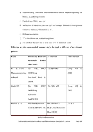An Action Research on
Recruitment and Selection Process of Rahimafrooz Bangladesh Limited Page 46
b) Presentation by candidates, Assessment centre may be adopted depending on
the role & grade requirements
c) Practical test, Ability tests etc.
d) Ability test & competency review by Line Manager for contract management
who are to be made permanent in G 5-7.
e) Skills demonstration.
f) 3rd
or Final interview by top management
g) For selection the score has to be at least 65% of maximum score.
Following are the recommended managers to be involved at different of recruitment
process:
Grade Preliminary Interview/
Assessments Centre/
Other Tests*
2nd
Interview Final Interview
G11 & Above /
Managers reporting
to Board
Div /SBU COO/
HOB/Group
Functional Head &
GHHR
Div/SBU MD Group MD &
DMD
Grade 10S Div /SBU COO/
HOB/Group
Functional
Head/GHHR
Div /SBU MD Group MD &
DMD
Grade 8 to 10 SBU/Div Department
Heads & SBU/Div. HR
Div /SBU COO/
HOB/Group Functional
Head/GHHR
Div MD
 