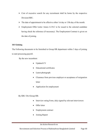 An Action Research on
Recruitment and Selection Process of Rahimafrooz Bangladesh Limited Page 48
 Cost of executive search for any recruitment shall be borne by the respective
Division/SBU.
 The date of appointment to be effective either 1st day or 15th day of the month.
 Employment Offer Letter Annex 6-19-C to be issued to the selected candidate
having check the reference (if necessary). The Employment Contract is given on
the date of joining.
10.9 Joining
The Following documents to be furnished to Group HR department within 3 days of joining
to start processing payroll.
By the new incumbent:
Updated CV
Educational certificates
Latest photograph
Clearance from previous employer or acceptance of resignation
letter
Application for employment
By SBU/ Div/Group HR:
Interview rating Form, duly signed by relevant interviewers
Offer letter
Employment contract
Joining Report
 