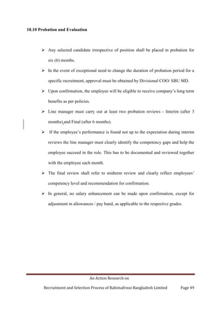 An Action Research on
Recruitment and Selection Process of Rahimafrooz Bangladesh Limited Page 49
10.10 Probation and Evaluation
 Any selected candidate irrespective of position shall be placed in probation for
six (6) months.
 In the event of exceptional need to change the duration of probation period for a
specific recruitment, approval must be obtained by Divisional COO/ SBU MD.
 Upon confirmation, the employee will be eligible to receive company‟s long term
benefits as per policies.
 Line manager must carry out at least two probation reviews - Interim (after 3
months) and Final (after 6 months).
 If the employee‟s performance is found not up to the expectation during interim
reviews the line manager must clearly identify the competency gaps and help the
employee succeed in the role. This has to be documented and reviewed together
with the employee each month.
 The final review shall refer to midterm review and clearly reflect employees‟
competency level and recommendation for confirmation.
 In general, no salary enhancement can be made upon confirmation, except for
adjustment in allowances / pay band, as applicable to the respective grades.
 