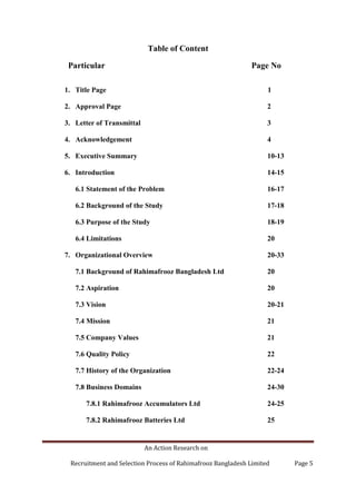 An Action Research on
Recruitment and Selection Process of Rahimafrooz Bangladesh Limited Page 5
Table of Content
Particular Page No
1. Title Page 1
2. Approval Page 2
3. Letter of Transmittal 3
4. Acknowledgement 4
5. Executive Summary 10-13
6. Introduction 14-15
6.1 Statement of the Problem 16-17
6.2 Background of the Study 17-18
6.3 Purpose of the Study 18-19
6.4 Limitations 20
7. Organizational Overview 20-33
7.1 Background of Rahimafrooz Bangladesh Ltd 20
7.2 Aspiration 20
7.3 Vision 20-21
7.4 Mission 21
7.5 Company Values 21
7.6 Quality Policy 22
7.7 History of the Organization 22-24
7.8 Business Domains 24-30
7.8.1 Rahimafrooz Accumulators Ltd 24-25
7.8.2 Rahimafrooz Batteries Ltd 25
 
