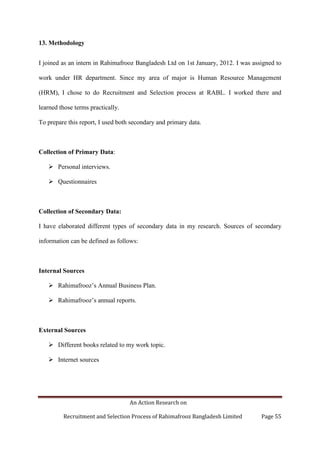An Action Research on
Recruitment and Selection Process of Rahimafrooz Bangladesh Limited Page 55
13. Methodology
I joined as an intern in Rahimafrooz Bangladesh Ltd on 1st January, 2012. I was assigned to
work under HR department. Since my area of major is Human Resource Management
(HRM), I chose to do Recruitment and Selection process at RABL. I worked there and
learned those terms practically.
To prepare this report, I used both secondary and primary data.
Collection of Primary Data:
 Personal interviews.
 Questionnaires
Collection of Secondary Data:
I have elaborated different types of secondary data in my research. Sources of secondary
information can be defined as follows:
Internal Sources
 Rahimafrooz‟s Annual Business Plan.
 Rahimafrooz‟s annual reports.
External Sources
 Different books related to my work topic.
 Internet sources
 