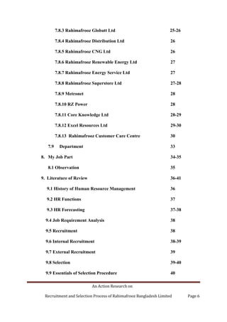 An Action Research on
Recruitment and Selection Process of Rahimafrooz Bangladesh Limited Page 6
7.8.3 Rahimafrooz Globatt Ltd 25-26
7.8.4 Rahimafrooz Distribution Ltd 26
7.8.5 Rahimafrooz CNG Ltd 26
7.8.6 Rahimafrooz Renewable Energy Ltd 27
7.8.7 Rahimafrooz Energy Service Ltd 27
7.8.8 Rahimafrooz Superstore Ltd 27-28
7.8.9 Metronet 28
7.8.10 RZ Power 28
7.8.11 Core Knowledge Ltd 28-29
7.8.12 Excel Resources Ltd 29-30
7.8.13 Rahimafrooz Customer Care Centre 30
7.9 Department 33
8. My Job Part 34-35
8.1 Observation 35
9. Literature of Review 36-41
9.1 History of Human Resource Management 36
9.2 HR Functions 37
9.3 HR Forecasting 37-38
9.4 Job Requirement Analysis 38
9.5 Recruitment 38
9.6 Internal Recruitment 38-39
9.7 External Recruitment 39
9.8 Selection 39-40
9.9 Essentials of Selection Procedure 40
 