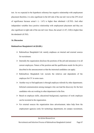 An Action Research on
Recruitment and Selection Process of Rahimafrooz Bangladesh Limited Page 67
test. As we expected in the hypothesis reference has negative relationship with employment
placement therefore, it is also significant in the left side of the one tail t test at the 25% level
of significance because actual t (– 1.67) is higher than tabulated t (0.765). And other
independent variables have positive relationship with employment placement and they are
also significant in right side of the one tail t test. Since, the actual t (1.47, 2.60) is higher than
the tabulated t (0.765).
16. Discussion
Rahimafrooz Bangladesh Ltd (RABL)
 Rahimafrooz Bangladesh Ltd. mainly emphases on internal and external sources
for recruitment.
 Internally the organization discloses the positions of the job and announces it to all
current employees. Nature of the position and the qualification needs for the job is
described in the announcement so that the interested candidates can apply.
 Rahimafrooz Bangladesh Ltd. recruits the relatives and dependents of the
employee for CV in some cases.
 Another way to find applicants is through employee referrals by other departments.
Informal communication among managers who can lead the discovery for the best
candidates who are working in other department in the firm.
 Based on employee skills, educational background, experience of work employee
can be recruited in the organization.
 For external sources the organization does advertisement, takes help from the
employment agencies (only for technology department), do campus recruitment,
 