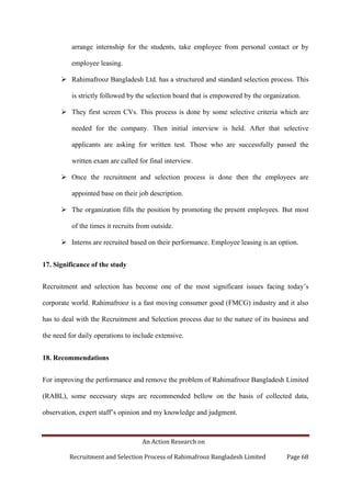 An Action Research on
Recruitment and Selection Process of Rahimafrooz Bangladesh Limited Page 68
arrange internship for the students, take employee from personal contact or by
employee leasing.
 Rahimafrooz Bangladesh Ltd. has a structured and standard selection process. This
is strictly followed by the selection board that is empowered by the organization.
 They first screen CVs. This process is done by some selective criteria which are
needed for the company. Then initial interview is held. After that selective
applicants are asking for written test. Those who are successfully passed the
written exam are called for final interview.
 Once the recruitment and selection process is done then the employees are
appointed base on their job description.
 The organization fills the position by promoting the present employees. But most
of the times it recruits from outside.
 Interns are recruited based on their performance. Employee leasing is an option.
17. Significance of the study
Recruitment and selection has become one of the most significant issues facing today‟s
corporate world. Rahimafrooz is a fast moving consumer good (FMCG) industry and it also
has to deal with the Recruitment and Selection process due to the nature of its business and
the need for daily operations to include extensive.
18. Recommendations
For improving the performance and remove the problem of Rahimafrooz Bangladesh Limited
(RABL), some necessary steps are recommended bellow on the basis of collected data,
observation, expert staff‟s opinion and my knowledge and judgment.
 