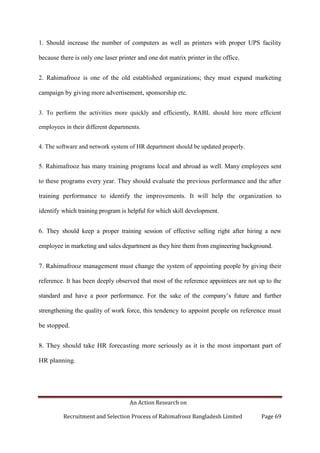 An Action Research on
Recruitment and Selection Process of Rahimafrooz Bangladesh Limited Page 69
1. Should increase the number of computers as well as printers with proper UPS facility
because there is only one laser printer and one dot matrix printer in the office.
2. Rahimafrooz is one of the old established organizations; they must expand marketing
campaign by giving more advertisement, sponsorship etc.
3. To perform the activities more quickly and efficiently, RABL should hire more efficient
employees in their different departments.
4. The software and network system of HR department should be updated properly.
5. Rahimafrooz has many training programs local and abroad as well. Many employees sent
to these programs every year. They should evaluate the previous performance and the after
training performance to identify the improvements. It will help the organization to
identify which training program is helpful for which skill development.
6. They should keep a proper training session of effective selling right after hiring a new
employee in marketing and sales department as they hire them from engineering background.
7. Rahimafrooz management must change the system of appointing people by giving their
reference. It has been deeply observed that most of the reference appointees are not up to the
standard and have a poor performance. For the sake of the company‟s future and further
strengthening the quality of work force, this tendency to appoint people on reference must
be stopped.
8. They should take HR forecasting more seriously as it is the most important part of
HR planning.
 