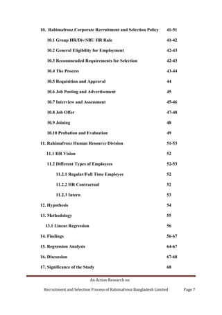 An Action Research on
Recruitment and Selection Process of Rahimafrooz Bangladesh Limited Page 7
10. Rahimafrooz Corporate Recruitment and Selection Policy 41-51
10.1 Group HR/Div/SBU HR Rule 41-42
10.2 General Eligibility for Employment 42-43
10.3 Recommended Requirements for Selection 42-43
10.4 The Process 43-44
10.5 Requisition and Approval 44
10.6 Job Posting and Advertisement 45
10.7 Interview and Assessment 45-46
10.8 Job Offer 47-48
10.9 Joining 48
10.10 Probation and Evaluation 49
11. Rahimafrooz Human Resource Division 51-53
11.1 HR Vision 52
11.2 Different Types of Employees 52-53
11.2.1 Regular/Full Time Employee 52
11.2.2 HR Contractual 52
11.2.3 Intern 53
12. Hypothesis 54
13. Methodology 55
13.1 Linear Regression 56
14. Findings 56-67
15. Regression Analysis 64-67
16. Discussion 67-68
17. Significance of the Study 68
 