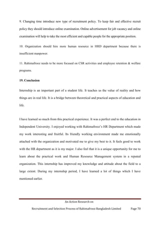 An Action Research on
Recruitment and Selection Process of Rahimafrooz Bangladesh Limited Page 70
9. Changing time introduce new type of recruitment policy. To keep fair and effective recruit
policy they should introduce online examination. Online advertisement for job vacancy and online
examination will help to take the most efficient and capable people for the appropriate position.
10. Organization should hire more human resource in HRD department because there is
insufficient manpower.
11. Rahimafrooz needs to be more focused on CSR activities and employee retention & welfare
programs.
19. Conclusion
Internship is an important part of a student life. It teaches us the value of reality and how
things are in real life. It is a bridge between theoretical and practical aspects of education and
life.
I have learned so much from this practical experience. It was a perfect end to the education in
Independent University. I enjoyed working with Rahimafrooz‟s HR Department which made
my work interesting and fruitful. Its friendly working environment made me emotionally
attached with the organization and motivated me to give my best to it. It feels good to work
with the HR department as it is my major. I also feel that it is a unique opportunity for me to
learn about the practical work and Human Resource Management system in a reputed
organization. This internship has improved my knowledge and attitude about the field to a
large extent. During my internship period, I have learned a lot of things which I have
mentioned earlier.
 