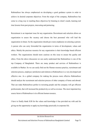 An Action Research on
Recruitment and Selection Process of Rahimafrooz Bangladesh Limited Page 71
Rahimafrooz has always emphasized on developing a good guidance system in order to
achieve its desired corporate objectives. From the origin of the company, Rahimafrooz has
come to a long way in reaching these objectives by listening to client‟s needs, learning real
time lessons from past projects, innovating and partnering.
Recruitment is an important issue for any organization. Recruitment and selection allows an
organization to assess the vacancy and choose the best personnel who will lead the
organization in future. So the organization should give more emphasize on selecting a person.
A person who can carry forwarded the organization in terms of development, values and
ethics. Mainly the precious resource for any organization is their knowledge based efficient
workers. The organizations should more cautious on this issue to ensure the quality and
ethics. From the above discussion we can easily understand that Rahimafrooz is one of the
top Company of Bangladesh. There are many product and services of Rahimafrooz is
available in Market. So we can easily find out the Human resource practice, recruitment and
selection process, employee satisfaction and relations at Rahimafrooz is a very developed and
effective one. As a global company for making the process more effective Rahimafrooz
should analyze the recruitment and selection process of other company of home and abroad.
That can make Rahimafrooz perfect in recruiting people and the company will get efficient
professionals, that will increased the productivity as well as revenue. The most important key
source factor of Rahimafrooz is its efficient human resource.
I have to finally thank IUB for the values and knowledge it has provided me with and for
giving me the opportunity to apply my knowledge practically in corporate life.
 