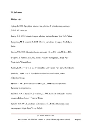 An Action Research on
Recruitment and Selection Process of Rahimafrooz Bangladesh Limited Page 72
20. Reference
Bibliography
Arthur, D. 1998. Recruiting, interviewing, selecting & orienting new employees
3rd ed. NY: Amacom.
Beatty, R.H. 1994. Interviewing and selecting high performers, New York: Wiley.
Brounstein, M. & Visconti, R. 1992. Effective recruitment strategies. Menlo Park:
Crisp.
Cascio, W.F. 1998. Managing human resources, 5th ed. US: Irwin/McGraw-Hill.
Decenzo, A. Robbins, S.P. 2002. Human resource management, 7th ed. New
York : John Wiley & Sons.
Kantor, R. M. (1977). Men and Women of the Corporation. New York, Basic Books.
Lidstone, J. 1983. How to recruit and select successful salesman, 2nd ed.
Aldershot: Gower.
Melane, S. 2003. Human Resources Manager, Old Mutual Group Scheme.
Personnel communication.
Saunders, M.N.K. Lewis, P. & Thornhill, A. 2000. Research methods for business
students, 2nd ed. Harlow: Financial Times.
Schultz, H.B. 2001. Recruitment and selection. In J. Nel Ed. Human resource
management, 5th ed. Cape Town: Oxford.
 