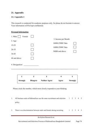 An Action Research on
Recruitment and Selection Process of Rahimafrooz Bangladesh Limited Page 74
21. Appendix
21.1 Appendix-1
This research is conducted for academic purposes only. So please do not hesitate to answer.
Your information will be kept confidential.
Personal Information
1. Male Female
2. Age:
15-25
26-35
36-45
46 and above
4. Designation: ________________
-----------------------------------------------------------------------------------------------------------
Please circle the number, which most closely responds to your thinking.
1. All business units at Rahimafrooz use the same recruitment and selection
policy
1 2 3 4 5
2. There is no discrimination between male and female during recruiting 1 2 3 4 5
1 2 3 4 5
Strongly Disagree Neither Agree Agree Strongly
3. Income per Month:
16000-25000 Taka
16000-25000 Taka
36000 and above
 