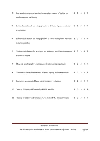 An Action Research on
Recruitment and Selection Process of Rahimafrooz Bangladesh Limited Page 75
3. Our recruitment process is delivering us a diverse range of quality job
candidates-male and female
1 2 3 4 5
4. Both male and female are being appointed in different departments in our
organization
1 2 3 4 5
5. Both male and female are being appointed to senior management positions
in our organization
1 2 3 4 5
6. Selection criteria or skills we require are necessary, non-discriminatory and
relevant to the job
1 2 3 4 5
7. Male and female employees are assessed on the same competencies 1 2 3 4 5
8. We use both internal and external reference equally during recruitment 1 2 3 4 5
9. Employees are promoted based on performance evaluation 1 2 3 4 5
10. Transfer from one SBU to another SBU is possible 1 2 3 4 5
11. Transfer of employees from one SBU to another SBU creates problems 1 2 3 4 5
 