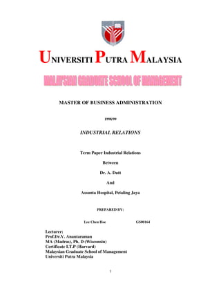 1
UNIVERSITI PUTRA MALAYSIA
MASTER OF BUSINESS ADMINISTRATION
1998/99
INDUSTRIAL RELATIONS
Term Paper Industrial Relations
Between
Dr. A. Dutt
And
Assunta Hospital, Petaling Jaya
PREPARED BY:
Lee Chen Hoe GS00164
Lecturer:
Prof.Dr.V. Anantaraman
MA (Madras), Ph. D (Wisconsin)
Certificate I.T.P (Harvard)
Malaysian Graduate School of Management
Universiti Putra Malaysia
 