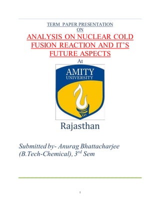 TERM PAPER PRESENTATION 
ON 
ANALYSIS ON NUCLEAR COLD 
FUSION REACTION AND IT’S 
FUTURE ASPECTS 
At 
Rajasthan 
Submitted by- Anurag Bhattacharjee 
(B.Tech-Chemical), 3rd Sem 
I 
 