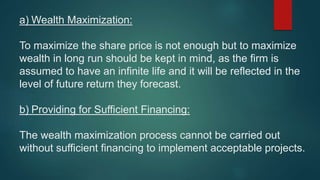 a) Wealth Maximization:
To maximize the share price is not enough but to maximize
wealth in long run should be kept in mind, as the firm is
assumed to have an infinite life and it will be reflected in the
level of future return they forecast.
b) Providing for Sufficient Financing:
The wealth maximization process cannot be carried out
without sufficient financing to implement acceptable projects.
 