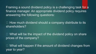 Framing a sound dividend policy is a challenging task for a
finance manager. An appropriate dividend policy requires
answering the following questions:
How much dividend should a company distribute to its
shareholders?
What will be the impact of the dividend policy on share
prices of the company?
What will happen if the amount of dividend changes from
year to year?
 