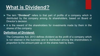 What is Dividend?
 The tern “Dividend” refers to that part of profits of a company which is
distributed by the company among its shareholders, based on Board of
Director’s decision
 It is the reward of the shareholders for investments made by them in the
shares of the company
Definition of Dividend:
The Companies Act, 2013 defines dividend as the profit of a company which
is not retained in the business and is distributed among the shareholders in
proportion to the amount paid up on the shares held by them.
 
