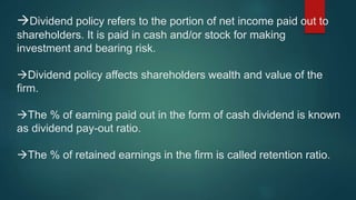 Dividend policy refers to the portion of net income paid out to
shareholders. It is paid in cash and/or stock for making
investment and bearing risk.
Dividend policy affects shareholders wealth and value of the
firm.
The % of earning paid out in the form of cash dividend is known
as dividend pay-out ratio.
The % of retained earnings in the firm is called retention ratio.
 